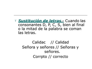  Sustitución de letras.- Cuando las
consonantes D, P, C, S, bien al final
o la mitad de la palabra se coman
las letras.
Calidac // Calidad
Señora y señores // Señoras y
señores.
Corrpto // correcto
 