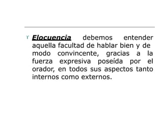  Elocuencia debemos entender
aquella facultad de hablar bien y de
modo convincente, gracias a la
fuerza expresiva poseída por el
orador, en todos sus aspectos tanto
internos como externos.
 