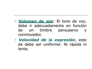  Volumen de voz: El tono de voz,
debe ir adecuadamente en función
de un timbre persuasivo y
conmovedor.
 Velocidad de la expresión, este
de debe ser uniforme: Ni rápida ni
lenta.
 