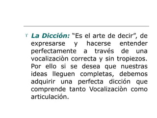  La Dicción: “Es el arte de decir”, de
expresarse y hacerse entender
perfectamente a través de una
vocalizaciòn correcta y sin tropiezos.
Por ello si se desea que nuestras
ideas lleguen completas, debemos
adquirir una perfecta dicción que
comprende tanto Vocalizaciòn como
articulación.
 