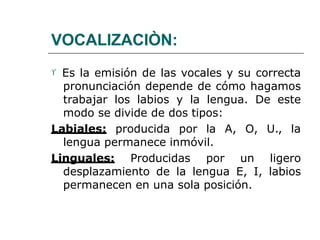 VOCALIZACIÒN:
 Es la emisión de las vocales y su correcta
pronunciación depende de cómo hagamos
trabajar los labios y la lengua. De este
modo se divide de dos tipos:
Labiales: producida por la A, O, U., la
lengua permanece inmóvil.
Linguales: Producidas por un ligero
desplazamiento de la lengua E, I, labios
permanecen en una sola posición.
 