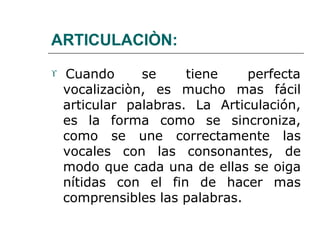 ARTICULACIÒN:
 Cuando se tiene perfecta
vocalizaciòn, es mucho mas fácil
articular palabras. La Articulación,
es la forma como se sincroniza,
como se une correctamente las
vocales con las consonantes, de
modo que cada una de ellas se oiga
nítidas con el fin de hacer mas
comprensibles las palabras.
 