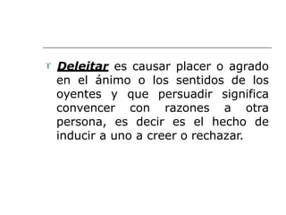  Deleitar es causar placer o agrado
en el ánimo o los sentidos de los
oyentes y que persuadir significa
convencer con razones a otra
persona, es decir es el hecho de
inducir a uno a creer o rechazar.
 
