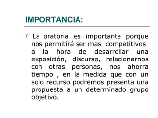IMPORTANCIA:
 La oratoria es importante porque
nos permitirá ser mas competitivos
a la hora de desarrollar una
exposición, discurso, relacionarnos
con otras personas, nos ahorra
tiempo , en la medida que con un
solo recurso podremos presenta una
propuesta a un determinado grupo
objetivo.
 