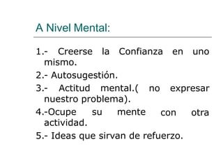 A Nivel Mental:
Confianza en uno1.- Creerse la
mismo.
2.- Autosugestión.
3.- Actitud mental.( no expresar
con otra
nuestro problema).
4.-Ocupe su mente
actividad.
5.- Ideas que sirvan de refuerzo.
 