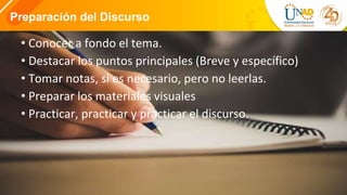 Orden decreciente
Primerolosargumentosmásfuertesy al
último losmás débiles.
Preparación del Discurso
• Conocer a fondo el tema.
• Destacar los puntos principales (Breve y específico)
• Tomar notas, si es necesario, pero no leerlas.
• Preparar los materiales visuales
• Practicar, practicar y practicar el discurso.
 