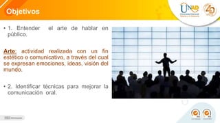 4
Objetivos
5
6
• 1. Entender el arte de hablar en
público.
Arte: actividad realizada con un fin
estético o comunicativo, a través del cual
se expresan emociones, ideas, visión del
mundo.
• 2. Identificar técnicas para mejorar la
comunicación oral.
 