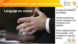 Ejecución del Discurso - ¿Qué hacer con el cuerpo?
Lenguaje no verbal Nodejeslasmanosen
losbolsillos.
Jamásescondanlas
manos,nijueguencon
monedasenlos
bolsillos.
Nolascoloquesdetrás,
entuespalda, nilas
congelesal cruzar tus
brazos.
 