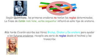 Según Quintiliano, los primeros oradores no tenían las reglas determinadas.
La frase de Catón rem tene, verba sequentur influirá en este tipo de oratoria.
Más tarde Cicerón escribe sus libros Brutus, Orator y De oratore para ayudar
a los futuros oradores, recopila una serie de reglas desde el technai y las
transcribe
 