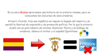 En su obra Brutus apreciamos una historia de la oratoria romana, pero no
conocemos los discursos de esos oradores.
Al morir Cicerón, tras una república se impuso la llegada del imperio y se
perdió la libertad de expresión y de promoción política. Por lo que la oratoria
acabó con un gran número de normas. Destacan Tácito y su Diálogo de
oradores, Séneca el rethor y el español Quintiliano.
 