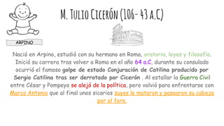 M.TulioCicerón(106-43a.C)
Nació en Arpino, estudió con su hermano en Roma, oratoria, leyes y filosofía.
Inició su carrera tras volver a Roma en el año 64 a.C, durante su consulado
ocurrió el famoso golpe de estado Conjuración de Catilina producido por
Sergio Catilina tras ser derrotado por Cicerón . Al estallar la Guerra Civil
entre César y Pompeyo se alejó de la política, pero volvió para enfrentarse con
Marco Antonio que al final unos sicarios suyos le mataron y pasearon su cabeza
por el foro.
ARPINO
 