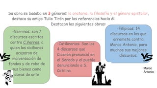 Su obra se basaba en 3 géneros: la oratoria, la filosofía y el género epistolar,
destaca su amigo Tulio Tirón por las referencias hacia él.
Destacan las siguientes obras:
-Verrinas: son 7
discursos escritos
contra C.Verres, a
quien los sicilianos
acusaron de
malversación de
fondos y de robo de
sus bienes como
obras de arte
-Filípicas: 14
discursos en los que
arremete contra
Marco Antonio, para
muchos sus mejores
discursos.
-Catilinarias: Son los
4 discursos que
Cicerón pronunció en
el Senado y el pueblo
denunciando a S.
Catilina.
Marco
Antonio
 