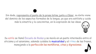 Sin duda, representa el punto de la prosa latina junto a César, su éxito viene
del dominio de los aspectos formales de la lengua, ya que era estilista y cuida
más la simetría y la concinnitas, en la expresión de las ideas.
Su estilo se llamó Escuela de Rodas y se movía en un punto intermedio entre el
aticismo y el asianismo, además cuidaba la musicalidad y el ritmo de las frases,
manejando a la perfección las metáforas, citas y digresiones.
 