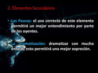 2. Elementos Secundarios:
• Las Pausas: el uso correcto de este elemento
permitirá un mejor entendimiento por parte
de los oyentes.
• La Dramatización: dramatizar con mucho
énfasis, esto permitirá una mejor expresión.
 