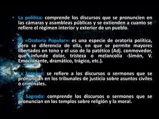 • La política: comprende los discursos que se pronuncien en
las cámaras y asambleas públicas y se extienden a cuanto se
refiere el régimen interior y exterior de un pueblo.
• La «Oratoria Popular»: es una especie de oratoria política,
pero se diferencia de ella, en que se permite mayores
libertades en tono y el uso de lo patético (Adj. conmovedor,
que infunde dolor, tristeza o melancolía -Simón, V.
Emocionante, dramático, trágico, etc.).
• La Forense: se refiere a los discursos o sermones que se
pronuncian en los tribunales de justicia sobre asuntos civiles
o criminales.
• La Sagrada: comprende los discursos o sermones que se
pronuncian en los templos sobre religión y la moral.
 