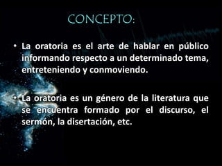 CONCEPTO:
• La oratoria es el arte de hablar en público
informando respecto a un determinado tema,
entreteniendo y conmoviendo.
• La oratoria es un género de la literatura que
se encuentra formado por el discurso, el
sermón, la disertación, etc.
 