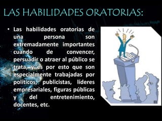 • Las habilidades oratorias de
una persona son
extremadamente importantes
cuando de convencer,
persuadir o atraer al público se
trata, y es por esto que son
especialmente trabajadas por
políticos, publicistas, líderes
empresariales, figuras públicas
y del entretenimiento,
docentes, etc.
LAS HABILIDADES ORATORIAS:
 