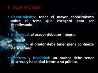 1. Según el Orador:
• Conocimiento: tener el mayor conocimiento
sobre el tema que escogerá para ser
manifestado.
• Integridad: el orador debe ser íntegro.
• Confianza: el orador debe tener plena confianza
de sí mismo.
• Destreza y Habilidad: un orador debe tener
destreza y habilidad frente a su público.
 