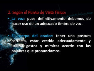 2. Según el Punto de Vista Físico:
• La voz: pues definitivamente debemos de
hacer uso de un adecuado timbre de voz.
• El cuerpo del orador: tener una postura
correcta, estar vestido adecuadamente y
utilizar gestos y mímicas acorde con las
palabras que pronunciamos.
 