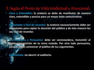 3. Según el Punto de Vista Intelectual y Emocional:
• Clara y Entendible: la oratoria se debe de manifestar de manera
clara, entendible y precisa para un mayor éxito comunicativo.
• Impactante y fácil de recordar: la oratoria necesariamente debe ser
impactante para captar la atención del público y de ésta manera les
sea fácil de recordar.
• Conmovedora y Persuasiva: debe ser conmovedora, transmitir al
público la posición de tu tema tratado. Por otro lado persuasiva,
porque debes convencer al público de tus argumentos.
• Entretenida: no aburrir al auditorio.
 
