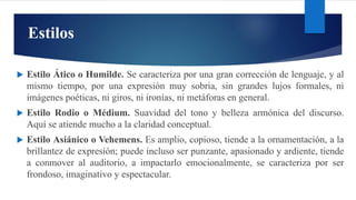 Estilos
 Estilo Ático o Humilde. Se caracteriza por una gran corrección de lenguaje, y al
mismo tiempo, por una expresión muy sobria, sin grandes lujos formales, ni
imágenes poéticas, ni giros, ni ironías, ni metáforas en general.
 Estilo Rodio o Médium. Suavidad del tono y belleza armónica del discurso.
Aquí se atiende mucho a la claridad conceptual.
 Estilo Asiánico o Vehemens. Es amplio, copioso, tiende a la ornamentación, a la
brillantez de expresión; puede incluso ser punzante, apasionado y ardiente, tiende
a conmover al auditorio, a impactarlo emocionalmente, se caracteriza por ser
frondoso, imaginativo y espectacular.
 
