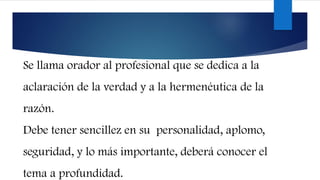 Se llama orador al profesional que se dedica a la
aclaración de la verdad y a la hermenéutica de la
razón.
Debe tener sencillez en su personalidad, aplomo,
seguridad, y lo más importante, deberá conocer el
tema a profundidad.
 