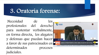 3. Oratoria forense:
Necesidad de los
profesionales del derecho
para sustentar verbalmente,
en forma directa, los alegatos
y defensas que puedan hacer
a favor de sus patrocinados en
determinados procesos
judiciales.
 