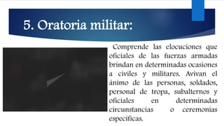 5. Oratoria militar:
Comprende las elocuciones que
oficiales de las fuerzas armadas
brindan en determinadas ocasiones
a civiles y militares. Avivan el
ánimo de las personas, soldados,
personal de tropa, subalternos y
oficiales en determinadas
circunstancias o ceremonias
específicas.
 