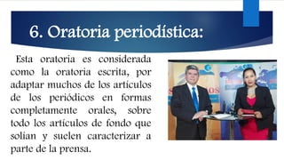 6. Oratoria periodística:
Esta oratoria es considerada
como la oratoria escrita, por
adaptar muchos de los artículos
de los periódicos en formas
completamente orales, sobre
todo los artículos de fondo que
solían y suelen caracterizar a
parte de la prensa.
 