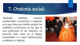 7. Oratoria social:
Llamada también oratoria
sentimental, ceremonial o augural,
es la que tiene por ámbito propio las
múltiples ceremonias en las que le
toca participar al ser humano en
general; sean estas en el hogar,
comunidad o a nivel institucional,
académico o laboral.
 