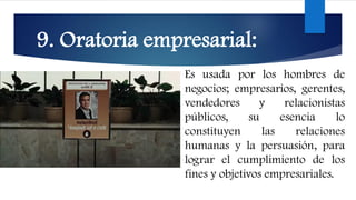 9. Oratoria empresarial:
Es usada por los hombres de
negocios; empresarios, gerentes,
vendedores y relacionistas
públicos, su esencia lo
constituyen las relaciones
humanas y la persuasión, para
lograr el cumplimiento de los
fines y objetivos empresariales.
 