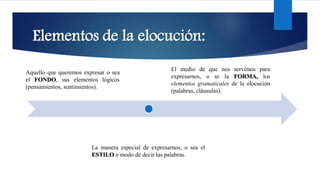 Elementos de la elocución:
La manera especial de expresarnos, o sea el
ESTILO o modo de decir las palabras.
Aquello que queremos expresar o sea
el FONDO, sus elementos lógicos
(pensamientos, sentimientos).
El medio de que nos servimos para
expresarnos, o se la FORMA, los
elementos gramaticales de la elocución
(palabras, cláusulas).
 