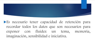 Es necesario tener capacidad de retención para
recordar todos los datos que son necesarios para
exponer con fluidez un tema, memoria,
imaginación, sensibilidad e iniciativa.
 