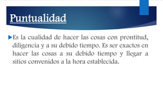 Puntualidad
Es la cualidad de hacer las cosas con prontitud,
diligencia y a su debido tiempo. Es ser exactos en
hacer las cosas a su debido tiempo y llegar a
sitios convenidos a la hora establecida.
 