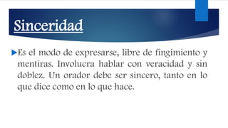 Sinceridad
Es el modo de expresarse, libre de fingimiento y
mentiras. Involucra hablar con veracidad y sin
doblez. Un orador debe ser sincero, tanto en lo
que dice como en lo que hace.
 