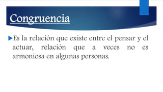 Congruencia
Es la relación que existe entre el pensar y el
actuar, relación que a veces no es
armoniosa en algunas personas.
 