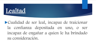 Lealtad
Cualidad de ser leal, incapaz de traicionar
la confianza depositada en uno, o ser
incapaz de engañar a quien le ha brindado
su consideración.
 