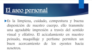 El aseo personal
Es la limpieza, cuidado, compostura y buena
disposición de nuestro cuerpo. ello transmite
una agradable impresión a través del sentido
visual y olfativo. El acicalamiento en nuestro
peinado, maquillaje y perfume permiten un
buen acercamiento de los oyentes hacia
nosotros.
 