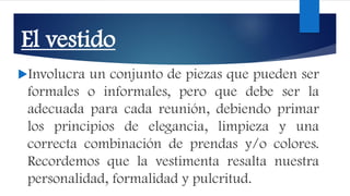 El vestido
Involucra un conjunto de piezas que pueden ser
formales o informales, pero que debe ser la
adecuada para cada reunión, debiendo primar
los principios de elegancia, limpieza y una
correcta combinación de prendas y/o colores.
Recordemos que la vestimenta resalta nuestra
personalidad, formalidad y pulcritud.
 