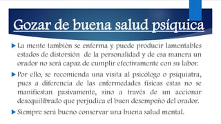 Gozar de buena salud psíquica
 La mente también se enferma y puede producir lamentables
estados de distorsión de la personalidad y de esa manera un
orador no será capaz de cumplir efectivamente con su labor.
 Por ello, se recomienda una visita al psicólogo o psiquiatra,
pues a diferencia de las enfermedades físicas estas no se
manifiestan pasivamente, sino a través de un accionar
desequilibrado que perjudica el buen desempeño del orador.
 Siempre será bueno conservar una buena salud mental.
 