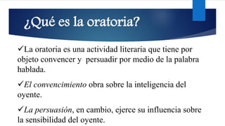 ¿Qué es la oratoria?
✓La oratoria es una actividad literaria que tiene por
objeto convencer y persuadir por medio de la palabra
hablada.
✓El convencimiento obra sobre la inteligencia del
oyente.
✓La persuasión, en cambio, ejerce su influencia sobre
la sensibilidad del oyente.
 