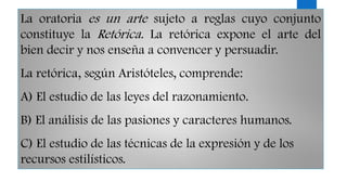 La oratoria es un arte sujeto a reglas cuyo conjunto
constituye la Retórica. La retórica expone el arte del
bien decir y nos enseña a convencer y persuadir.
La retórica, según Aristóteles, comprende:
A) El estudio de las leyes del razonamiento.
B) El análisis de las pasiones y caracteres humanos.
C) El estudio de las técnicas de la expresión y de los
recursos estilísticos.
 