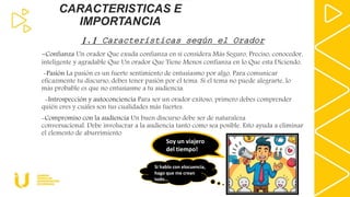 CARACTERISTICAS E
IMPORTANCIA
1.1 Características según el Orador
-Confianza Un orador Que exuda confianza en sí considera Más Seguro, Preciso, conocedor,
inteligente y agradable Que Un orador Que Tiene Menos confianza en lo Que esta Diciendo.
-Pasión La pasión es un fuerte sentimiento de entusiasmo por algo. Para comunicar
eficazmente tu discurso, debes tener pasión por el tema. Si el tema no puede alegrarte, lo
más probable es que no entusiasme a tu audiencia.
-Introspección y autoconciencia Para ser un orador exitoso, primero debes comprender
quién eres y cuáles son tus cualidades más fuertes.
-Compromiso con la audiencia Un buen discurso debe ser de naturaleza
conversacional. Debe involucrar a la audiencia tanto como sea posible. Esto ayuda a eliminar
el elemento de aburrimiento
Soy un viajero
del tiempo!
Si hablo con elocuencia,
hago que me crean
todo…
 
