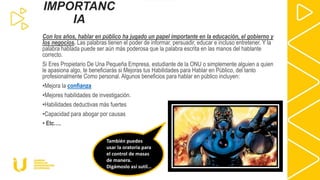 Con los años, hablar en público ha jugado un papel importante en la educación, el gobierno y
los negocios. Las palabras tienen el poder de informar, persuadir, educar e incluso entretener. Y la
palabra hablada puede ser aún más poderosa que la palabra escrita en las manos del hablante
correcto.
Si Eres Propietario De Una Pequeña Empresa, estudiante de la ONU o simplemente alguien a quien
le apasiona algo, te beneficiarás si Mejoras tus Habilidades para Hablar en Público, del tanto
profesionalmente Como personal. Algunos beneficios para hablar en público incluyen:
•Mejora la confianza
•Mejores habilidades de investigación.
•Habilidades deductivas más fuertes
•Capacidad para abogar por causas
• Etc….
IMPORTANC
IA
También puedes
usar la oratoria para
el control de masas
de manera.
Digámoslo así sutil…
 