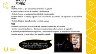 TIPOS Y
FINES
•Oratoria Social: La que se usa en las ceremonias en general
•Oratoria Pedagógica: Arte de transmitir conocimientos
•Oratoria Forense: La usada en el ejercicio de la ciencia jurídica
•Oratoria Política: Se debate y exponen todas las cuestiones relacionadas con el gobierno de la actividad
Pública
•Oratoria Religiosa: Llamada homilía u oratoria sagrada
•Persuadir: convencer a otras personas que nuestras opiniones son las correctas
•Enseñar: transmitir a alumnos o discípulos conocimientos y cultura a través de la palabra
•Conmover: provocar sentimientos, pasiones y emociones en el espíritu de las personas que escuchan
•Agradar: agradar es crear belleza con la palabra hablada
TIPOS
FINES
Debajo de esta mascara hay mas que
carne, ¡Hay una idea! Y déjame decirte
cariño. Las ideas son a prueba de balas…
 