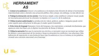 HERRAMIENT
AS
1. Conoce a tu audiencia Conocer a tu audiencia es la manera más eficiente de aliviar el nerviosismo
experimentado antes y durante una actuación pública. Este consejo, sin embargo, va más allá de eso.
2. Trabaja la interacción con los oyentes Una técnica simple, como establecer contacto visual, puede
ser necesaria para provocar la conexión, la empatía y el enganche de la audiencia.
3. Utiliza recursos audiovisuales La producción de videos, gráficos, audios e imágenes puede servir
como soporte para estructurar la idea que el orador quiere transmitir.
4. Evita vicios de lenguaje Llamamos vicios del lenguaje a las expresiones, a menudo involuntarias, que
aparecen entre las frases con el objetivo inconsciente de llenar el silencio
5. Utiliza la narración Para que la narración sea efectiva, es necesario crear un escenario que refleje
los dolores y preocupaciones de los oyentes y luego se presenten los conflictos y sus soluciones. Esta
indicación de superación es una forma de hacer que la audiencia se vea a sí misma en tus palabras,
creando una conexión emocional con el mensaje.
 