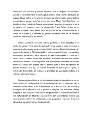 perfeccionó. Sus discursos y tratados de oratoria nos han llegado casi completos.
Durante el imperio Romano, sin embargo, la oratoria entró en crisis por cuenta de
su poca utilidad política en un entorno dominado por el emperador, aunque todavía
se encontraron grandes expertos en ese arte como Marco Fabio Quintiliano; los
doce libros de su Instituto de Oratoria se consideran la cumbre en cuanto a la teoría
del género. Sin embargo, como ha demostrado Ernest Robert Curtius en su
Literatura europea y Edad Media latina, la Oratoria influyó poderosamente en el
campo de la poesía y la literatura en general pasándole parte de sus recursos
expresivos y retorizándola en exceso.
Oratoria Jurídica: Es el tipo de oratoria, que tiene por objeto específico hacer
triunfar la justicia. Tiene como fin persuadir a los jueces y exige el decoro la
prudencia y saber acorde con la gravedad de la instancia. Se recomienda usar con
prudencia los vocablos. El discurso jurídico pide argumentos lógicos y persuasivos,
verdaderos y verosímiles y exige brevedad. El buen discurso jurídico lo será por la
unidad de su contenido, la sencillez, el decoro, la cortesía del orador de palabra
parsimoniosa y breve. La oratoria jurídica tiene dos aspectos relevantes: a) Discurso
forense b) La clase oral; El estilo jurídico, definido como el modo de expresión del
derecho conforme a la ley, sus fuentes históricas, el medio que se ejerce, el
sentimiento de equidad y las reglas de la gramática. Lo que resulta contraria a la
verborrea y la improvisación.
El desempeño profesional de un abogado requiere inexorablemente de un
óptimo desempeño oral y gestual. La persuasión será el método más eficaz para la
obtención de resultados. Para el profesional de la ley, conocer las técnicas y
estrategias de la expresión oral y gestual le otorgará una importante ventaja
competitiva. Los abogados ya no pueden ser generalistas. La capacitación continua
y la profundización en diferentes especialidades son una tendencia mundial que
busca la cualificación de los profesionales, para que puedan responder de manera
adecuada a los requerimientos de la profesión.
 