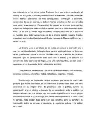 aún más notoria en los juicios orales. Podemos decir que tanto el magistrado, el
fiscal y los abogados, toman el juicio oral como un quehacer cotidiano, en la que
desde distintas posiciones, las más contrapuestas, contribuyen a plasmarla,
conscientes de que en esencia, se trata de hechos formales que han sido creados
para juzgar a una persona. Es necesidad de exponer en la mejor forma oral las
exigencias de la justicia en los conflictos sociales y de hacer brillar la verdad de las
leyes. De ahí que su interés haya despertado con renovador valor en la sociedad
de nuestros días. Esta finalidad especial de la oratoria jurídica requiere 3 reglas
especiales, primero las Cualidades del Orador, segundo la Materia del Discurso, y
tercero el estilo.
La Oratoria viene a ser el uso de las reglas aplicadas a la expresión oral y
que han surgido del estudio de la naturaleza humana y del análisis de los discursos
de los grandes oradores de la Historia. Un buen orador es el hombre naturalmente
elocuente que ha perfeccionado esas dotes con el estudio y el ejercicio. Es
conveniente tratar acerca de las Reglas, para una oratoria jurídica, que son útiles y
necesarias en el desempeño de tan privilegiada actividad.
Características de la Oratoria: Las bases de la oratoria eficaz son: la claridad,
sencillez, concisión, coherencia, fluidez, naturalidad, elegancia, impacto.
Sin embargo, es importante resaltar aspectos que hacen del orador una
persona que inspira credibilidad, en tal sentido que el orador debe tener una clara
conciencia de su imagen: antes de presentase ante el público, durante su
presentación ante el público y después de su presentación ante el público. La
imagen del orador es una variable muy importante si consideramos que el público
si consideramos que el público lo aprueba o lo rechaza dependiendo la forma como
lo perciba. Todo orador debe considerar tres variables para su beneficio: la
información sobre su persona o trayectoria, la apariencia externa y la actitud
emocional.
 