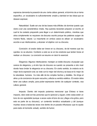 expresiva demanda la posesión de una cierta cultura general, el dominio de un tema
específico, un vocabulario lo suficientemente amplio y claridad en las ideas que se
desean expresar.
Naturalidad: Suele ser una de las bases más difíciles de dominar puesto que
viene a ser una característica innata. Hay quienes necesitan preparar un escrito, el
cual le ha costado prepararlo para llegar a un determinado público, mientras que
otros simplemente no requieren de discurso escrito porque las palabras surgen de
manera fluida, natural. Lo importante en ambos casos es utilizar un vocabulario
acorde a sus interlocutores y alcanzar el objetivo con su discurso.
Concisión: el orador debe ser breve en su discurso, de tal manera que los
oyentes no se aburran. Contrario a esto se ve en los oradores que tardan horas al
realizar un discurso. La concisión se resume en decir lo esencial.
Elegancia: Algunos interlocutores manejan un doble discurso: el popular que
carece de elegancia, y el otro tipo de discurso es cuando se presenta a otro nivel
donde hace brotar la elegancia en su discurso. En cierto sentido, la oratoria es lo
mejor de la expresión oral, se viste con lo mejor del idioma y se basa en lo mejor de
la naturaleza humana. Va más allá de los simples hechos y detalles. Se dirige al
alma y a la conciencia de quien escucha y afecta su sentido estético. El orador debe
tener una cultura amplia, para poder expresarse dentro de cualquier contexto, esa
cultura general.
Impacto: Dentro del impacto podemos mencionar que Chávez si tiene
impacto, claro está con las personas que le aprecian y siguen, entre estas están un
tono de voz agradable (aunque a veces sube el tono de voz y llega a los gritos, pero
esto es parte de su discurso), un contenido temático actualizado y útil (aunque
muchas veces o todas las veces vive dentro de un pasado infructuoso que no ayuda
para nada al momento actual), sentido de humor.
 
