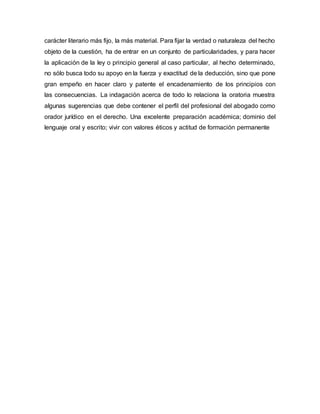 carácter literario más fijo, la más material. Para fijar la verdad o naturaleza del hecho
objeto de la cuestión, ha de entrar en un conjunto de particularidades, y para hacer
la aplicación de la ley o principio general al caso particular, al hecho determinado,
no sólo busca todo su apoyo en la fuerza y exactitud de la deducción, sino que pone
gran empeño en hacer claro y patente el encadenamiento de los principios con
las consecuencias. La indagación acerca de todo lo relaciona la oratoria muestra
algunas sugerencias que debe contener el perfil del profesional del abogado como
orador jurídico en el derecho. Una excelente preparación académica; dominio del
lenguaje oral y escrito; vivir con valores éticos y actitud de formación permanente
 